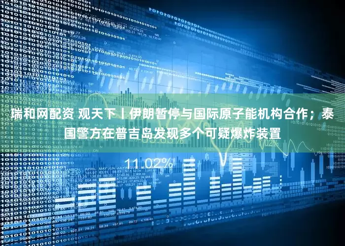 瑞和网配资 观天下丨伊朗暂停与国际原子能机构合作；泰国警方在普吉岛发现多个可疑爆炸装置
