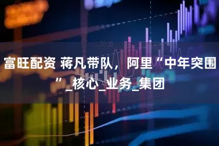 富旺配资 蒋凡带队，阿里“中年突围”_核心_业务_集团