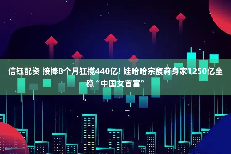 信钰配资 接棒8个月狂揽440亿! 娃哈哈宗馥莉身家1250亿坐稳“中国女首富”