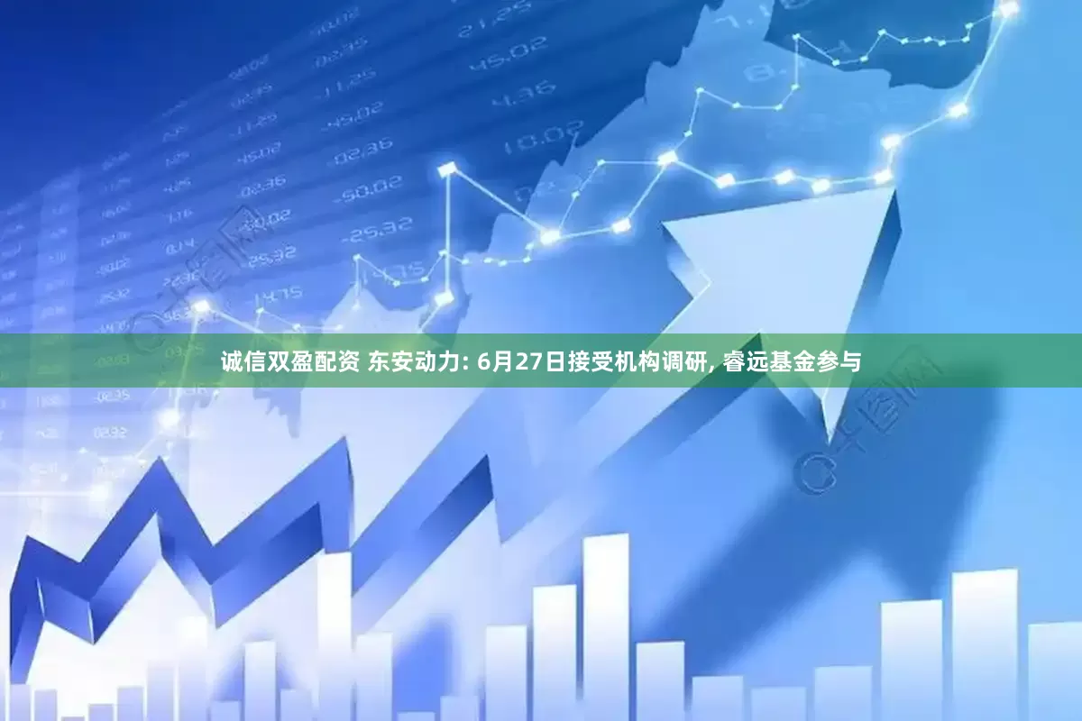 诚信双盈配资 东安动力: 6月27日接受机构调研, 睿远基金参与