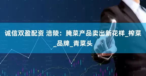 诚信双盈配资 涪陵：腌菜产品卖出新花样_榨菜_品牌_青菜头