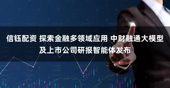 信钰配资 探索金融多领域应用 中财融通大模型及上市公司研报智能体发布