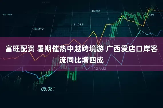 富旺配资 暑期催热中越跨境游 广西爱店口岸客流同比增四成