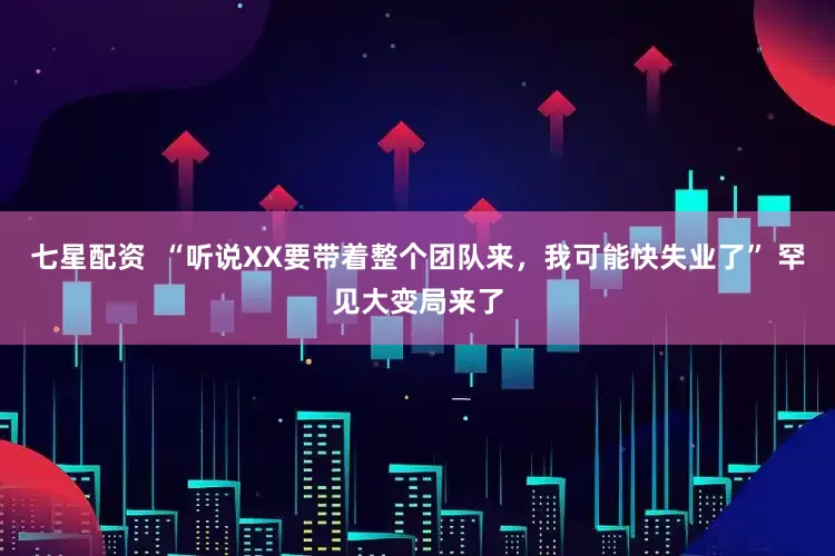 七星配资  “听说XX要带着整个团队来，我可能快失业了” 罕见大变局来了