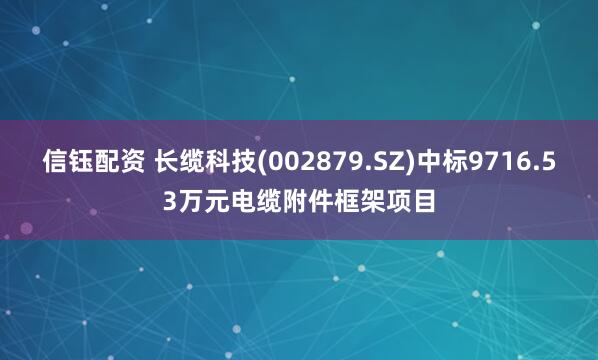 信钰配资 长缆科技(002879.SZ)中标9716.53万元电缆附件框架项目
