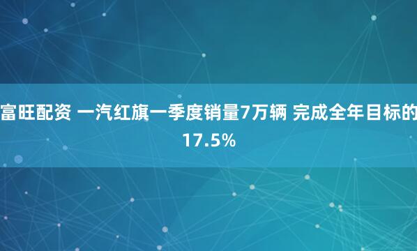 富旺配资 一汽红旗一季度销量7万辆 完成全年目标的17.5%