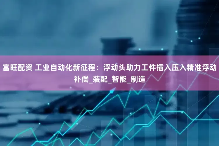 富旺配资 工业自动化新征程：浮动头助力工件插入压入精准浮动补偿_装配_智能_制造
