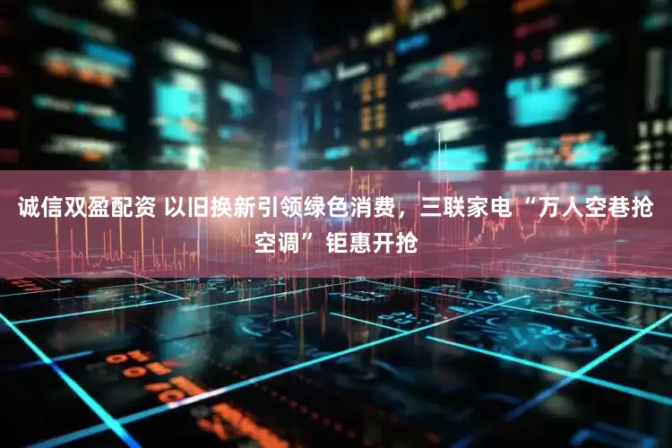 诚信双盈配资 以旧换新引领绿色消费，三联家电 “万人空巷抢空调” 钜惠开抢