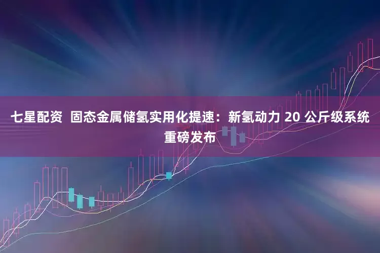 七星配资  固态金属储氢实用化提速：新氢动力 20 公斤级系统重磅发布