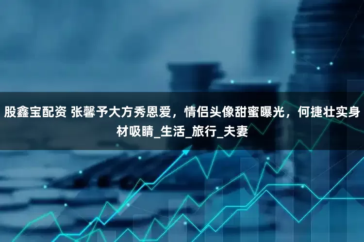 股鑫宝配资 张馨予大方秀恩爱，情侣头像甜蜜曝光，何捷壮实身材吸睛_生活_旅行_夫妻