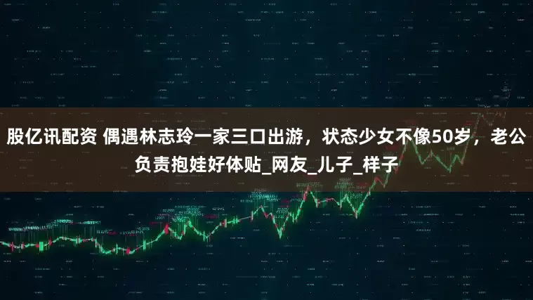 股亿讯配资 偶遇林志玲一家三口出游，状态少女不像50岁，老公负责抱娃好体贴_网友_儿子_样子