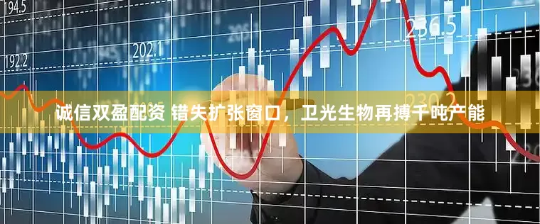 诚信双盈配资 错失扩张窗口，卫光生物再搏千吨产能