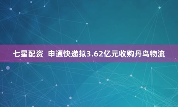 七星配资  申通快递拟3.62亿元收购丹鸟物流