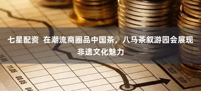 七星配资  在潮流商圈品中国茶，八马茶叙游园会展现非遗文化魅力