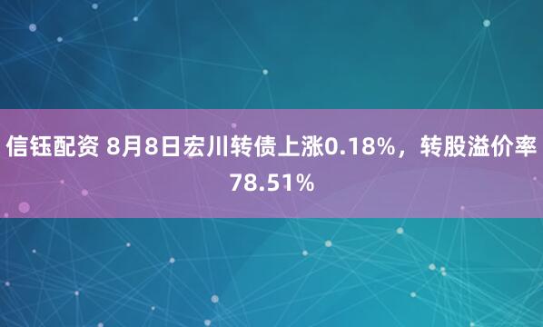 信钰配资 8月8日宏川转债上涨0.18%，转股溢价率78.51%