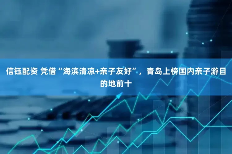 信钰配资 凭借“海滨清凉+亲子友好”，青岛上榜国内亲子游目的地前十