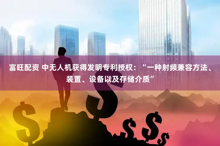 富旺配资 中无人机获得发明专利授权：“一种射频兼容方法、装置、设备以及存储介质”