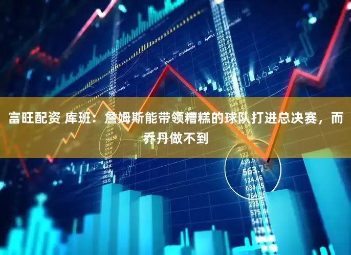 富旺配资 库班：詹姆斯能带领糟糕的球队打进总决赛，而乔丹做不到