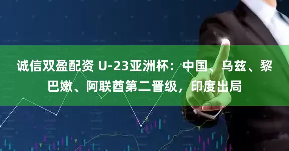 诚信双盈配资 U-23亚洲杯：中国、乌兹、黎巴嫩、阿联酋第二晋级，印度出局