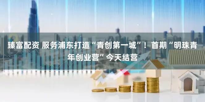 臻富配资 服务浦东打造“青创第一城”！首期“明珠青年创业营”今天结营