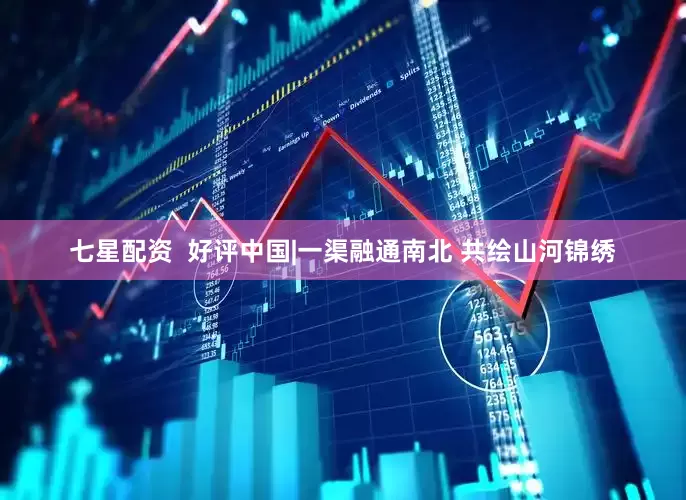 七星配资  好评中国|一渠融通南北 共绘山河锦绣
