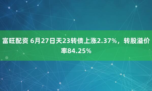 富旺配资 6月27日天23转债上涨2.37%,转股溢价率84.25%