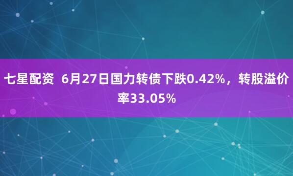 七星配资 6月27日国力转债下跌0.42%,转股溢价率33.05%