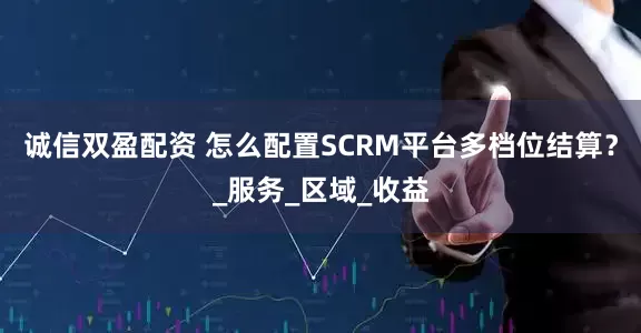 诚信双盈配资 怎么配置SCRM平台多档位结算？_服务_区域_收益
