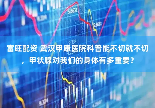 富旺配资 武汉甲康医院科普能不切就不切，甲状腺对我们的身体有多重要？