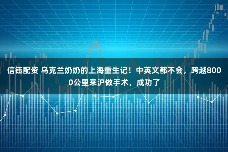 信钰配资 乌克兰奶奶的上海重生记！中英文都不会，跨越8000公里来沪做手术，成功了