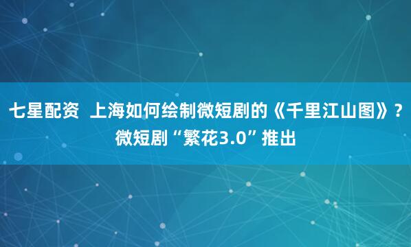 七星配资  上海如何绘制微短剧的《千里江山图》？微短剧“繁花3.0”推出