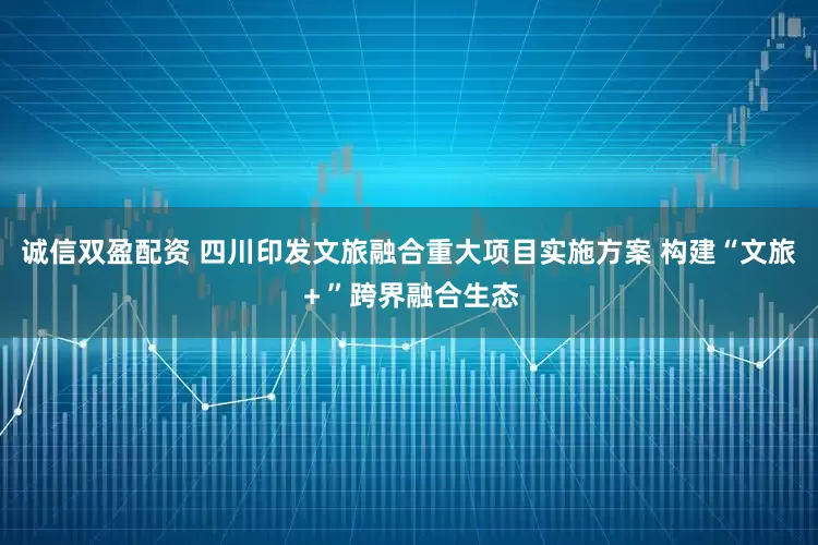 诚信双盈配资 四川印发文旅融合重大项目实施方案 构建“文旅＋”跨界融合生态