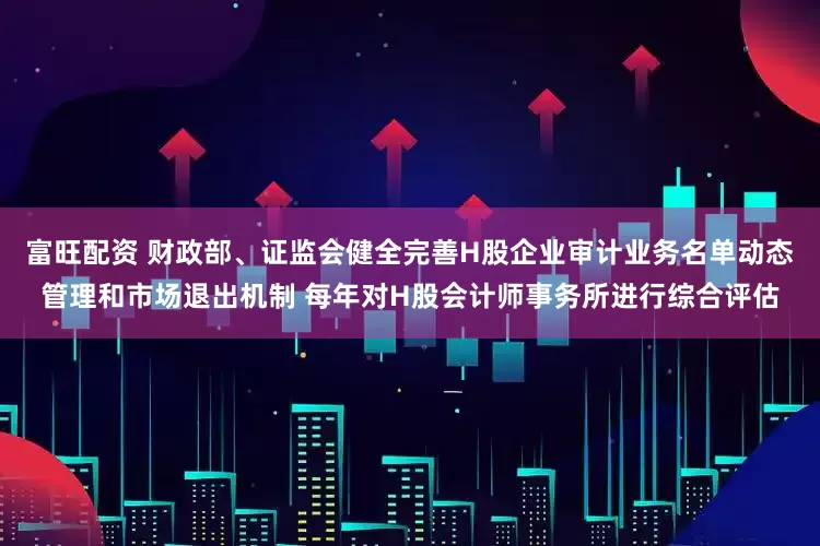 富旺配资 财政部、证监会健全完善H股企业审计业务名单动态管理和市场退出机制 每年对H股会计师事务所进行综合评估