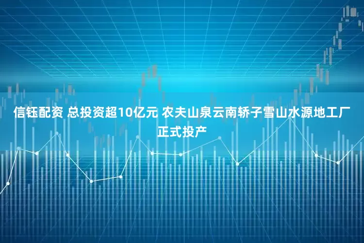 信钰配资 总投资超10亿元 农夫山泉云南轿子雪山水源地工厂正式投产