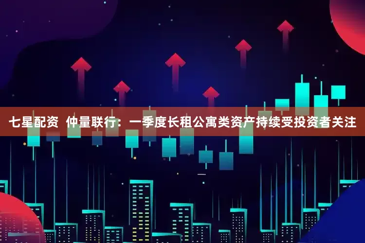 七星配资  仲量联行：一季度长租公寓类资产持续受投资者关注